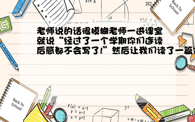 老师说的话很模糊老师一进课室就说“经过了一个学期你们连读后感都不会写了!”然后让我们读了一篇文章让我们写读完以后的感受,体会和联系生活实际来写一篇作文.那就是写读后感吗?