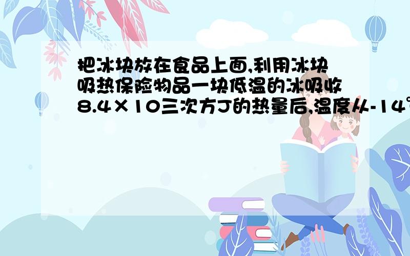 把冰块放在食品上面,利用冰块吸热保险物品一块低温的冰吸收8.4×10三次方J的热量后,温度从-14℃升高到-4℃,求冰块质量（c冰=2.1×10三次方J