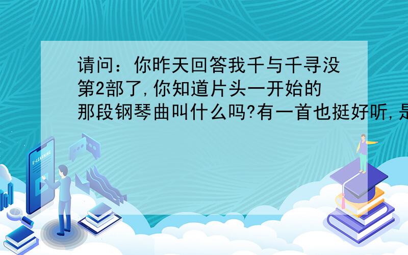 请问：你昨天回答我千与千寻没第2部了,你知道片头一开始的那段钢琴曲叫什么吗?有一首也挺好听,是在钱婆婆那里是播的,不是钢琴曲,叫“重新开始”我想知道片头那段有点悲伤的钢琴曲,在