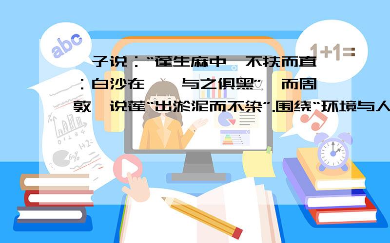 荀子说：“蓬生麻中,不扶而直：白沙在涅,与之俱黑”,而周敦颐说莲“出淤泥而不染”.围绕“环境与人”的关系,提炼出这两句话各自蕴含的好、观点.