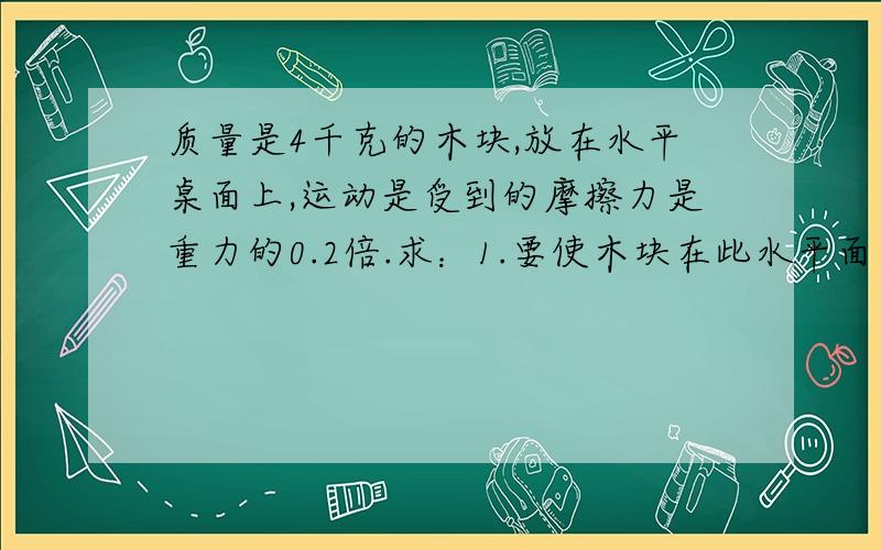 质量是4千克的木块,放在水平桌面上,运动是受到的摩擦力是重力的0.2倍.求：1.要使木块在此水平面上分别以0.2米/秒,0.5米/秒匀速直线运动,需要对木块施加多大的水平拉力?