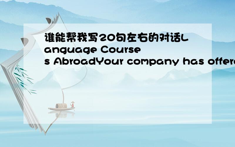 谁能帮我写20句左右的对话Language Courses AbroadYour company has offered you the opportunity of attending a six?month English language course abroad.You have to decide whether to accept,and are therefore going to attend a meeting to find ou