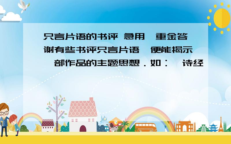 只言片语的书评 急用,重金答谢有些书评只言片语,便能揭示一部作品的主题思想．如：《诗经》——先民的歌唱《史记》——历史的长城《左传》——（ ）《庄子》——（ ）《老子》——