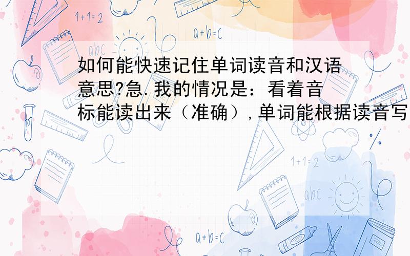 如何能快速记住单词读音和汉语意思?急.我的情况是：看着音标能读出来（准确）,单词能根据读音写出来,背过来,但是就是记不住单词的读音和汉语意思,过后就忘,再看一遍就又记起来了,这