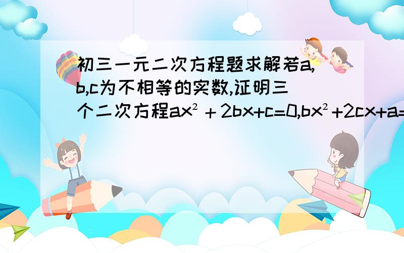 初三一元二次方程题求解若a,b,c为不相等的实数,证明三个二次方程ax²＋2bx+c=0,bx²+2cx+a=0,cx²+2ax+b=0不可能都有两相等的实数根.