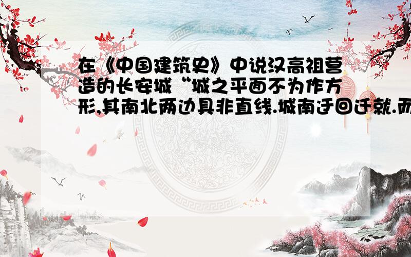 在《中国建筑史》中说汉高祖营造的长安城“城之平面不为作方形,其南北两边具非直线.城南迂回迁就.而城北面又以西北隅滨渭水,故顺流之势,亦筑成曲折之状,后人乃倡城像南北斗之说”中