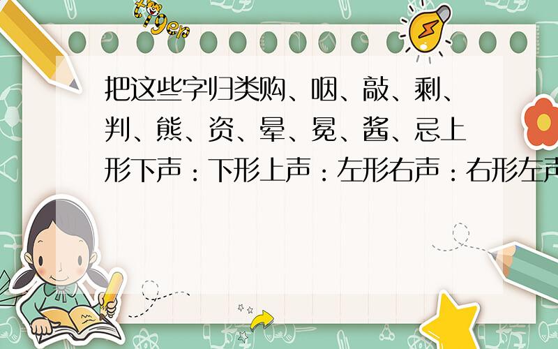 把这些字归类购、咽、敲、剩、判、熊、资、晕、冕、酱、忌上形下声：下形上声：左形右声：右形左声：