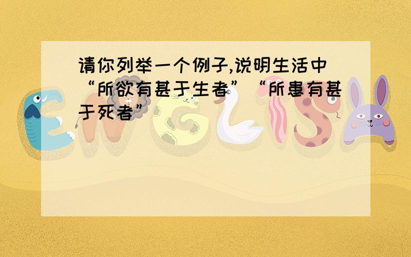 请你列举一个例子,说明生活中“所欲有甚于生者”“所患有甚于死者”