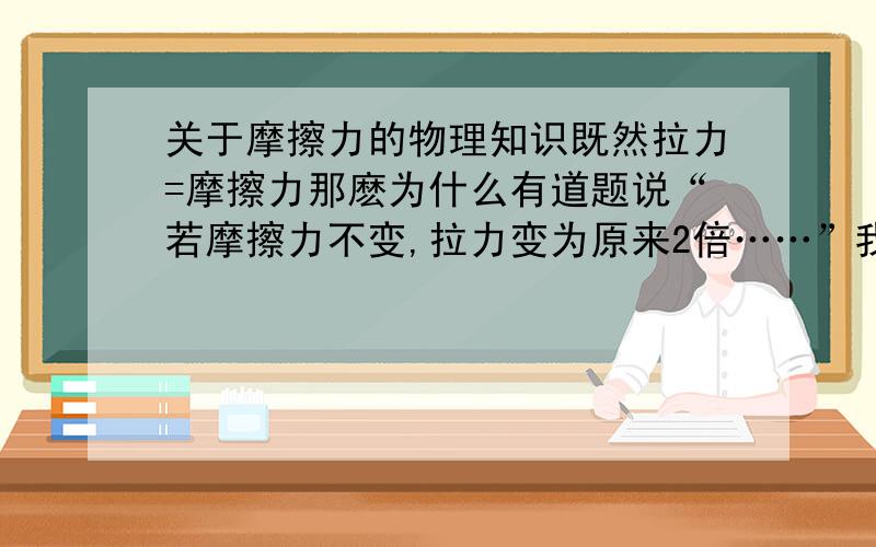 关于摩擦力的物理知识既然拉力=摩擦力那麽为什么有道题说“若摩擦力不变,拉力变为原来2倍……”我想拉力为原来2倍了,摩擦力也应为原来的2倍用10N的力匀速直线拉，它的摩擦力是10N?用20N