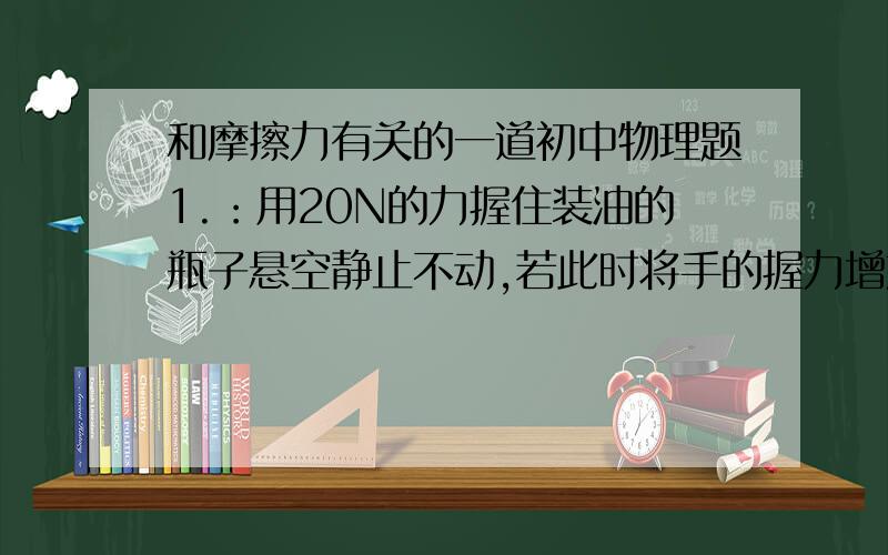 和摩擦力有关的一道初中物理题1.：用20N的力握住装油的瓶子悬空静止不动,若此时将手的握力增加到30N,则手与油瓶之间的摩擦力的大小将如何变化?（增大?不变?）    2.如果不用油瓶,就是用