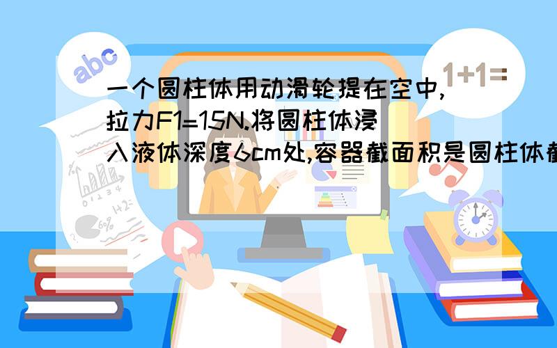 一个圆柱体用动滑轮提在空中,拉力F1=15N.将圆柱体浸入液体深度6cm处,容器截面积是圆柱体截面积的3倍,拉力F2=12N,受到浮力F浮=6N.若将绳的自由端向上提高4cm,当圆柱体处于静止时,作用在绳端的