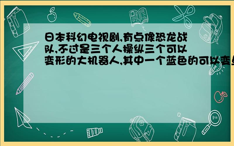 日本科幻电视剧,有点像恐龙战队,不过是三个人操纵三个可以变形的大机器人,其中一个蓝色的可以变鱼形就记得这么多了,