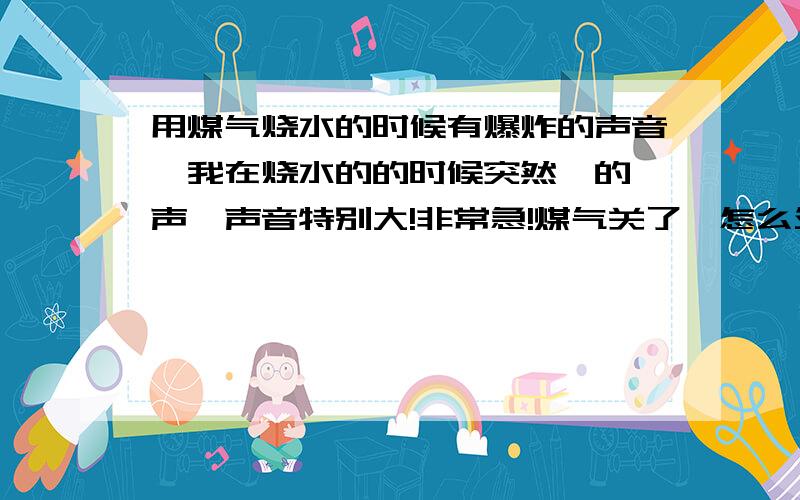 用煤气烧水的时候有爆炸的声音,我在烧水的的时候突然啪的一声,声音特别大!非常急!煤气关了,怎么处理