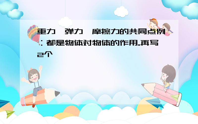 重力、弹力、摩擦力的共同点例：都是物体对物体的作用。再写2个