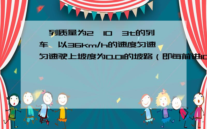 一列质量为2*10^3t的列车,以36km/h的速度匀速匀速驶上坡度为0.01的坡路（即每前进100米升高1米）,如果列车受到的阻力是车重的0.005倍那么机车的功率是