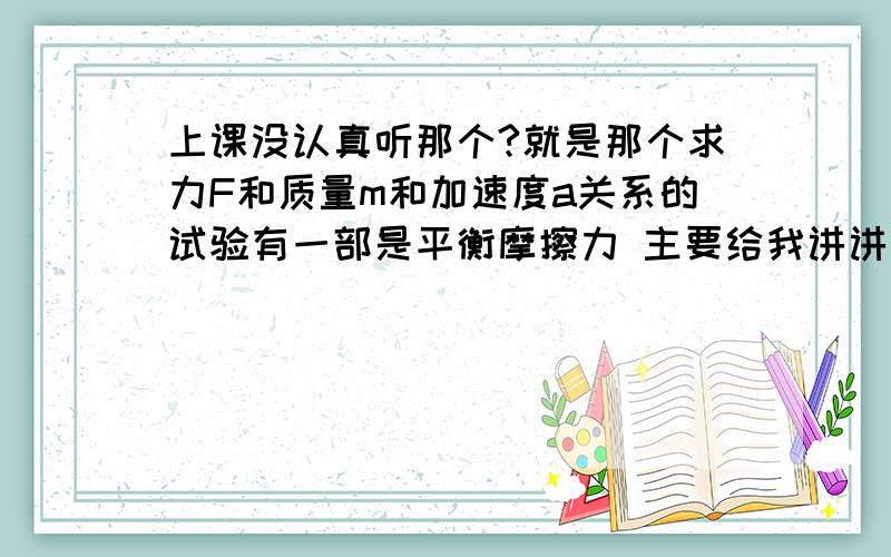 上课没认真听那个?就是那个求力F和质量m和加速度a关系的试验有一部是平衡摩擦力 主要给我讲讲这个