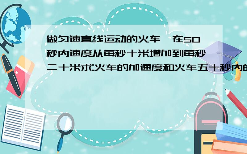 做匀速直线运动的火车,在50秒内速度从每秒十米增加到每秒二十米求:火车的加速度和火车五十秒内的位移