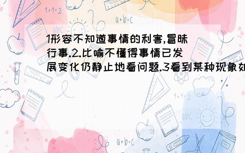 1形容不知道事情的利害,冒昧行事.2.比喻不懂得事情已发展变化仍静止地看问题.3看到某种现象如同没有看见一样,求成语,