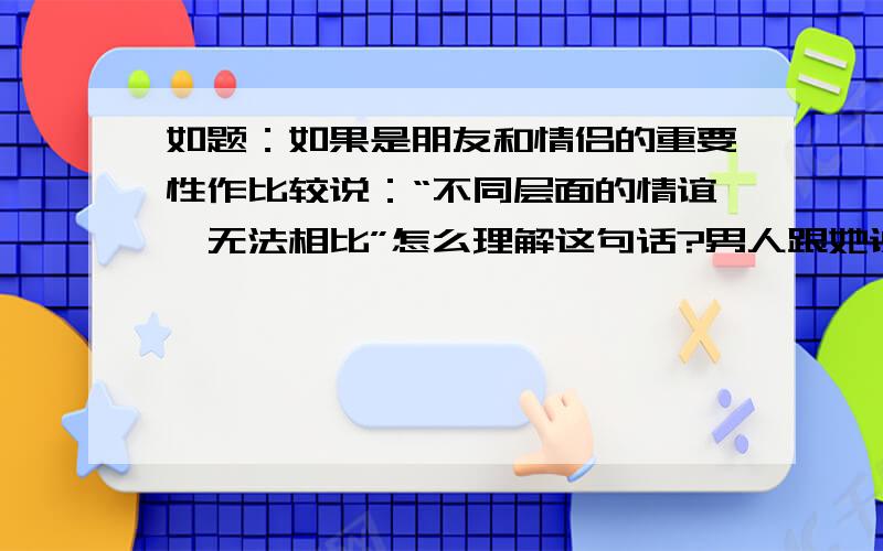 如题：如果是朋友和情侣的重要性作比较说：“不同层面的情谊,无法相比”怎么理解这句话?男人跟她说“不同层面的情谊，无法相比”前提是因为朋友长期食言对方，一次次体谅后，终于