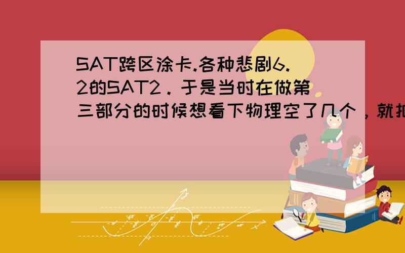 SAT跨区涂卡.各种悲剧6.2的SAT2。于是当时在做第三部分的时候想看下物理空了几个，就把答题卡翻过来了，有一题记得答案但是没涂的。于是就涂上了，然后就把它放书下面了继续做题目…