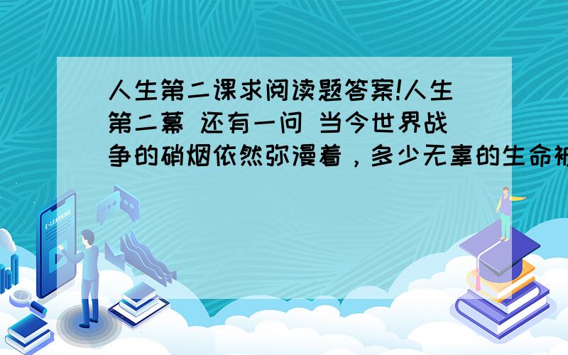 人生第二课求阅读题答案!人生第二幕 还有一问 当今世界战争的硝烟依然弥漫着，多少无辜的生命被夺去。和平依然是人类的共同理想。请你谈谈阅读本文之后的感受，不少于50字