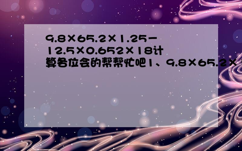 9.8×65.2×1.25－12.5×0.652×18计算各位会的帮帮忙吧1、9.8×65.2×1.25－12.5×0.652×18 2、1949×（1/51－1/2000）＋51×（1/1949－1/2000）－2000×（1/1949＋1/51）＋3 3、1－1/2×{1－1/3×【1－1/4×（1－1/5）】} 4、1/