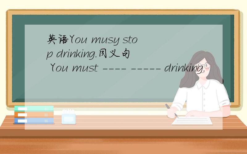 英语You musy stop drinking.同义句 You must ---- ----- drinking.