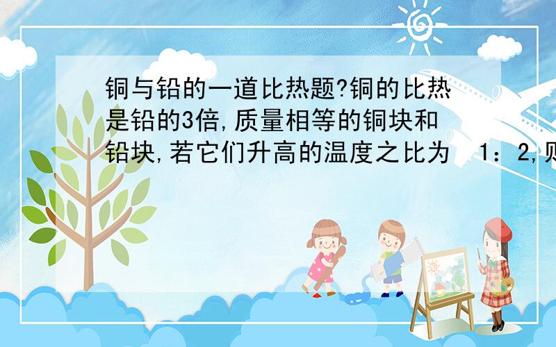 铜与铅的一道比热题?铜的比热是铅的3倍,质量相等的铜块和铅块,若它们升高的温度之比为  1：2,则它们吸热之比为?（有四个选项）A2：3    B3：2    C6：1         D1：6