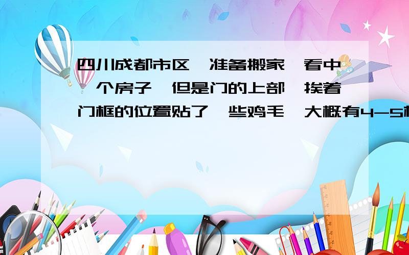 四川成都市区,准备搬家,看中一个房子,但是门的上部,挨着门框的位置贴了一些鸡毛,大概有4-5根左右,房主的解释是民俗,辟邪的,但是我没听过,