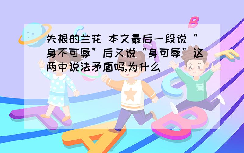 失根的兰花 本文最后一段说“身不可辱”后又说“身可辱”这两中说法矛盾吗,为什么