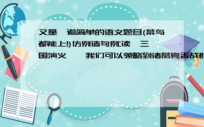 又是一道简单的语文题目(菜鸟都能上!)仿例造句例:读《三国演义》,我们可以领略到诸葛亮舌战群儒的风采；读《钢铁是怎样炼成的》,我们能领略到人生的真谛和生命的意义.