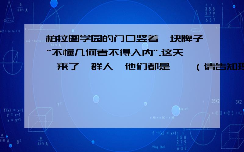 柏拉图学园的门口竖着一块牌子“不懂几何者不得入内”.这天,来了一群人,他们都是……（请告知理由）柏拉图学园的门口竖着一块牌子“不懂几何者不得入内”.这天,来了一群人,他们都是