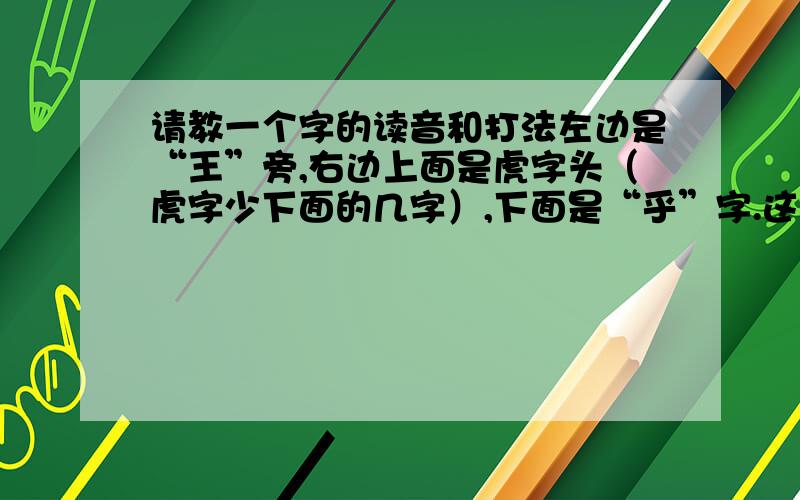 请教一个字的读音和打法左边是“王”旁,右边上面是虎字头（虎字少下面的几字）,下面是“乎”字.这个字有人打出来了,不知用的什么方法打出来的. 用五笔86版打不出来.因为不认识,用全拼