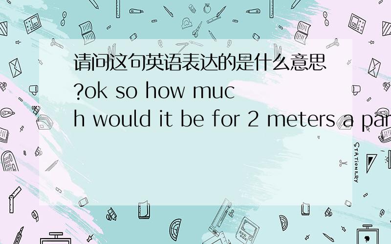 请问这句英语表达的是什么意思?ok so how much would it be for 2 meters a parcel?Many thanks,i will definitely buy two meters as a sample first