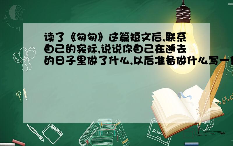 读了《匆匆》这篇短文后,联系自己的实际,说说你自己在逝去的日子里做了什么,以后准备做什么写一段话!