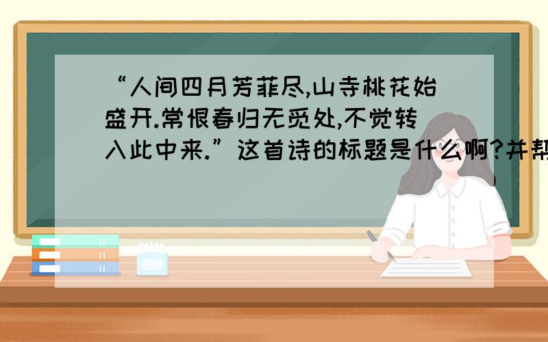 “人间四月芳菲尽,山寺桃花始盛开.常恨春归无觅处,不觉转入此中来.”这首诗的标题是什么啊?并帮我...“人间四月芳菲尽,山寺桃花始盛开.常恨春归无觅处,不觉转入此中来.”这首诗的标题