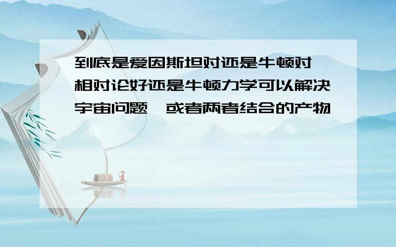 到底是爱因斯坦对还是牛顿对,相对论好还是牛顿力学可以解决宇宙问题,或者两者结合的产物