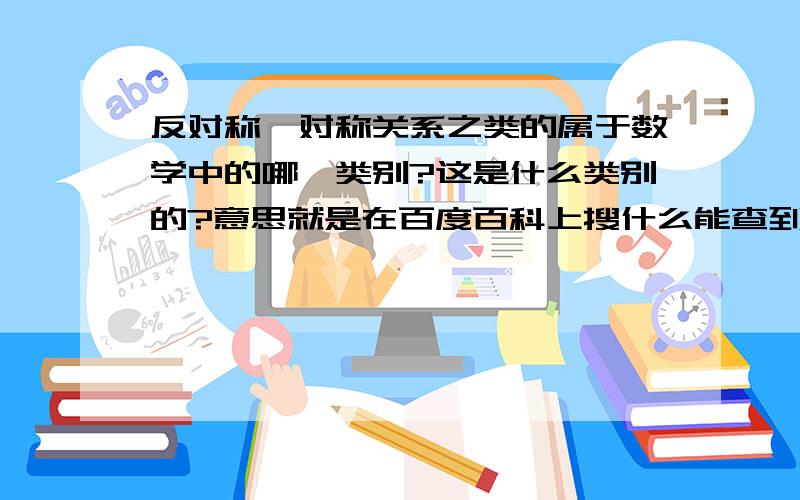 反对称,对称关系之类的属于数学中的哪一类别?这是什么类别的?意思就是在百度百科上搜什么能查到反对称、对称、自反之类的关系?