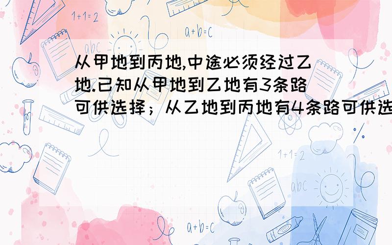 从甲地到丙地,中途必须经过乙地.已知从甲地到乙地有3条路可供选择；从乙地到丙地有4条路可供选择,