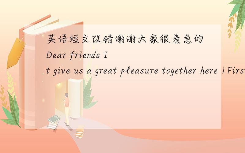 英语短文改错谢谢大家很着急的Dear friends It give us a great pleasure together here 1First of all .I