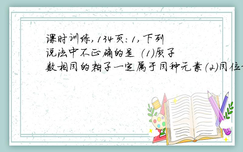 课时训练,134页：1,下列说法中不正确的是 （1）质子数相同的粒子一定属于同种元素（2）同位素的性质几乎完全相同（3）质子数相同,电子数也相同的粒子,不可能是一种分子和一种离子（4）