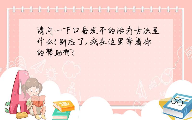 请问一下口唇发干的治疗方法是什么?别忘了,我在这里等着你的帮助啊?