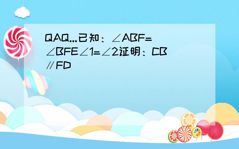 QAQ...已知：∠ABF=∠BFE∠1=∠2证明：CB∥FD