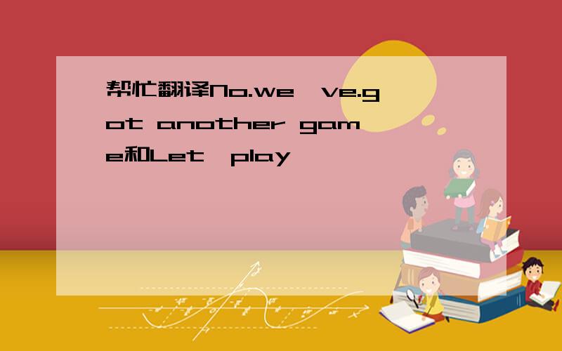 帮忙翻译No.we`ve.got another game和Let`play