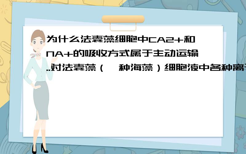 为什么法囊藻细胞中CA2+和NA+的吸收方式属于主动运输..对法囊藻（一种海藻）细胞液中各种离于浓度的分析表明,细胞液的成分与海水的成分很不相同（如图所示）.（3）Na＋和Ca2＋进入细胞