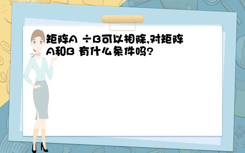 矩阵A ÷B可以相除,对矩阵A和B 有什么条件吗?