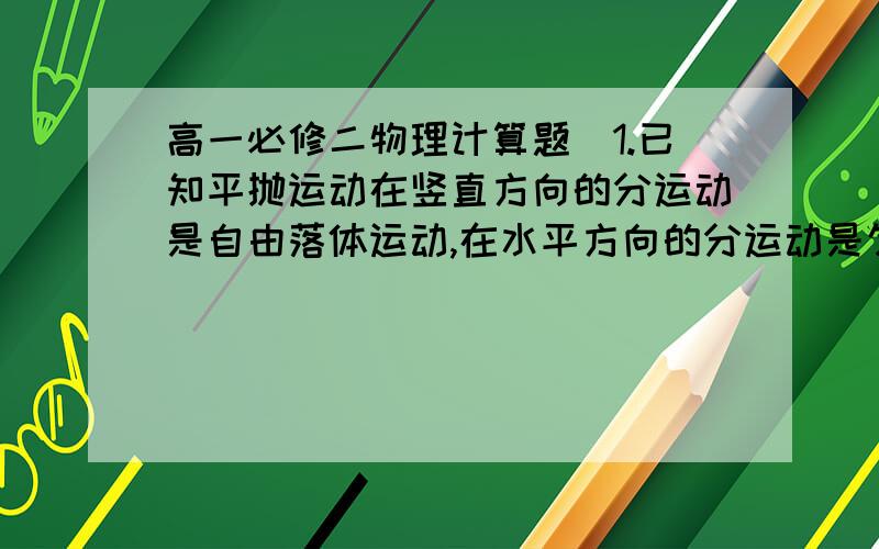 高一必修二物理计算题（1.已知平抛运动在竖直方向的分运动是自由落体运动,在水平方向的分运动是匀速直线运动.若在离地面5cm处以10m/s的水平初速度抛出一物体,飞行一段时间后落地,则物