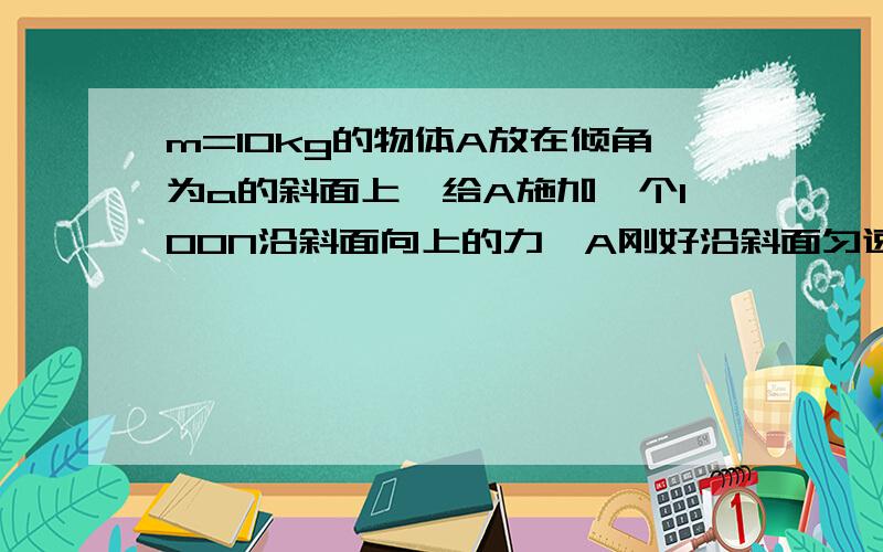 m=10kg的物体A放在倾角为a的斜面上,给A施加一个100N沿斜面向上的力,A刚好沿斜面匀速上升,给A施加一个20N沿斜面向下的力,A刚好匀速下滑.现将斜面放平,则欲使A水平匀速运动,要对它沿水平面施