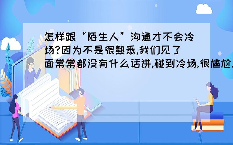 怎样跟“陌生人”沟通才不会冷场?因为不是很熟悉,我们见了面常常都没有什么话讲,碰到冷场,很尴尬.不过对方不太爱说话.