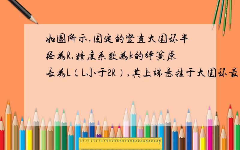 如图所示,固定的竖直大圆环半径为R,精度系数为k的弹簧原长为L（L小于2R）,其上端悬挂于大圆环最高点A,下端连接一重为G的光滑小滑环P,小滑环套在大圆环上,当小滑环P静止时,弹簧与竖直方